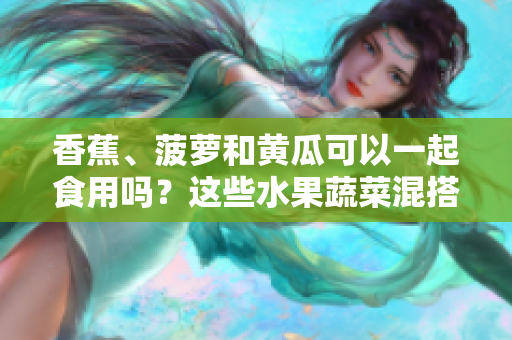 香蕉、菠萝和黄瓜可以一起食用吗？这些水果蔬菜混搭的适宜方式？