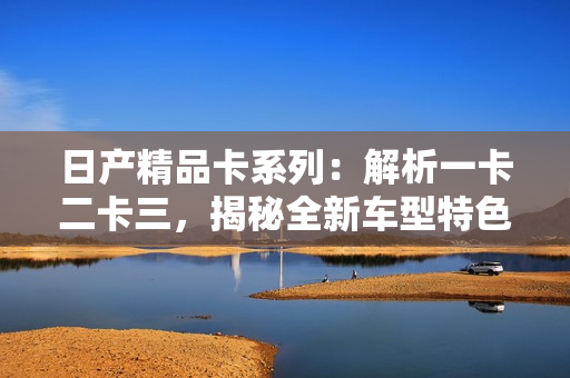 日产精品卡系列：解析一卡二卡三，揭秘全新车型特色