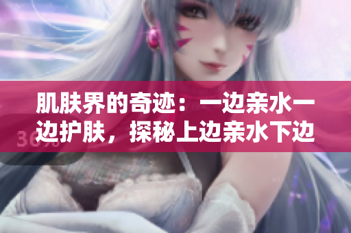 肌肤界的奇迹：一边亲水一边护肤，探秘上边亲水下边膜的神奇效果