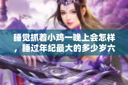 睡觉抓着小鸡一晚上会怎样，睡过年纪最大的多少岁六十多，水润紧致销魂低吟古代，水润紧致销魂低吟，说说都是怎么的干对象的，睡眠を取らなくてもいい1077