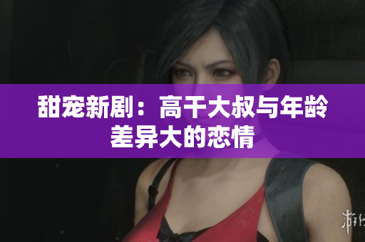 甜宠新剧：高干大叔与年龄差异大的恋情