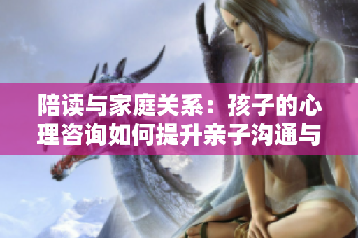 陪读与家庭关系：孩子的心理咨询如何提升亲子沟通与情感联系？