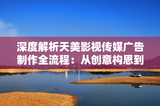 深度解析天美影视传媒广告制作全流程：从创意构思到成品呈现的完整步骤