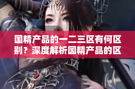 国精产品的一二三区有何区别？深度解析国精产品的区域划分