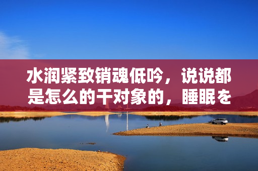 水润紧致销魂低吟，说说都是怎么的干对象的，睡眠を取らなくてもいい，睡觉抓着小鸡一晚上会怎样，睡过年纪最大的多少岁六十多，水润紧致销魂低吟古代258