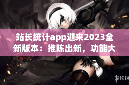 站长统计app迎来2023全新版本：推陈出新，功能大升级