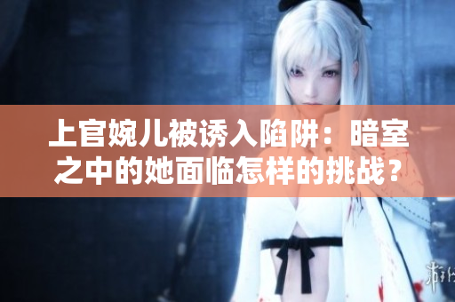 上官婉儿被诱入陷阱：暗室之中的她面临怎样的挑战？