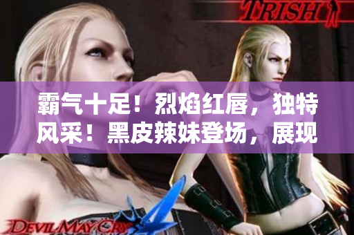 霸气十足！烈焰红唇，独特风采！黑皮辣妹登场，展现独特魅力！