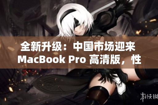 全新升级：中国市场迎来 MacBook Pro 高清版，性能提升再登峰巅