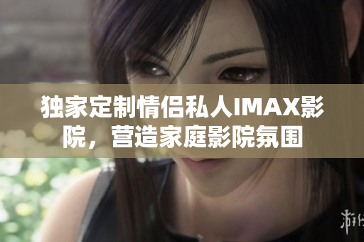 独家定制情侣私人IMAX影院，营造家庭影院氛围