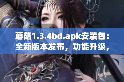 蘑菇1.3.4bd.apk安装包：全新版本发布，功能升级，体验大幅提升