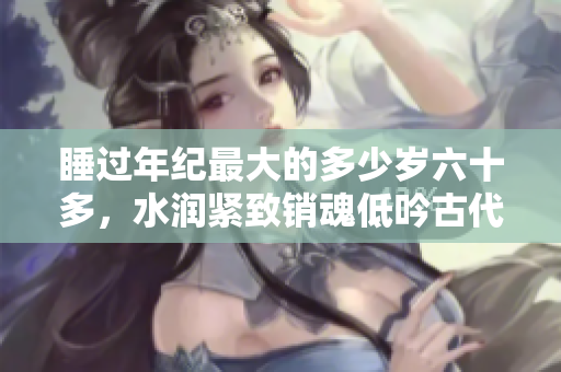 睡过年纪最大的多少岁六十多，水润紧致销魂低吟古代，水润紧致销魂低吟，说说都是怎么的干对象的，睡眠を取らなくてもいい，睡觉抓着小鸡一晚上会怎样56