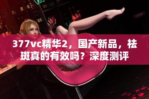 377vc精华2，国产新品，祛斑真的有效吗？深度测评