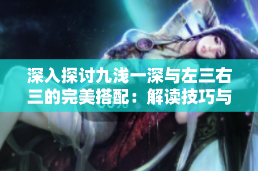 深入探讨九浅一深与左三右三的完美搭配：解读技巧与应用策略