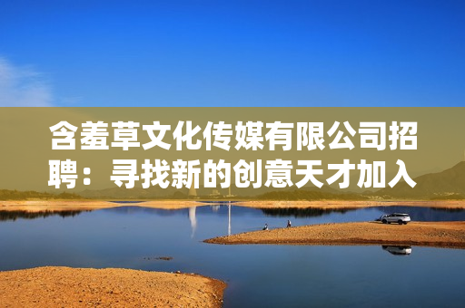 含羞草文化传媒有限公司招聘：寻找新的创意天才加入我们的团队