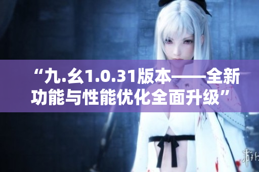 “九.幺1.0.31版本——全新功能与性能优化全面升级”