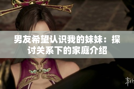 男友希望认识我的妹妹：探讨关系下的家庭介绍
