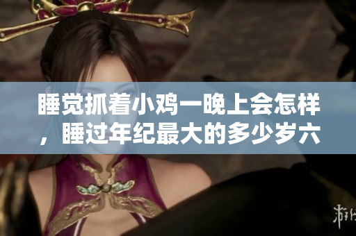 睡觉抓着小鸡一晚上会怎样，睡过年纪最大的多少岁六十多，水润紧致销魂低吟古代，水润紧致销魂低吟，说说都是怎么的干对象的，睡眠を取らなくてもいい339