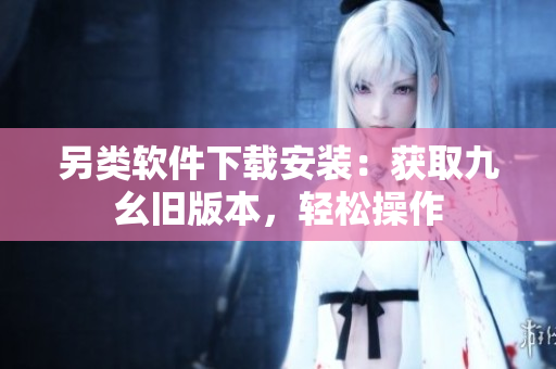 另类软件下载安装：获取九幺旧版本，轻松操作