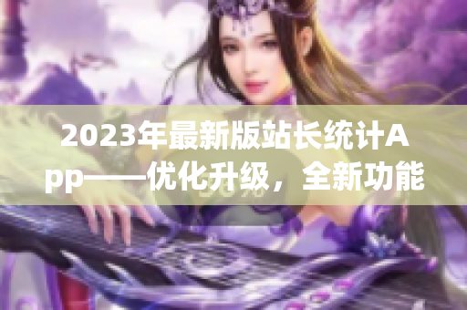 2023年最新版站长统计App——优化升级，全新功能助力网站管理