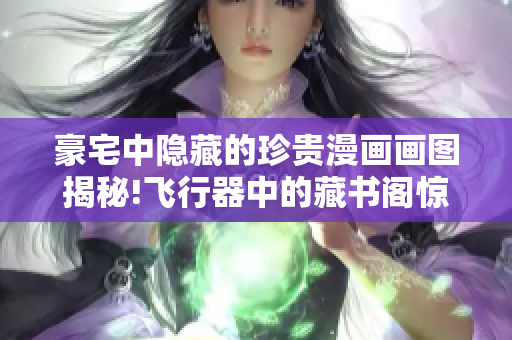 豪宅中隐藏的珍贵漫画画图揭秘!飞行器中的藏书阁惊人发现大公开!