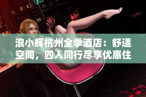 浪小辉杭州全季酒店：舒适空间，四人同行尽享优惠住宿体验