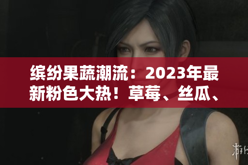 缤纷果蔬潮流：2023年最新粉色大热！草莓、丝瓜、芭乐、樱桃、秋葵携手绿巨人引领时尚潮流