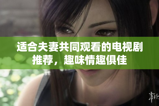 适合夫妻共同观看的电视剧推荐，趣味情趣俱佳