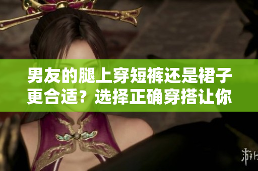 男友的腿上穿短裤还是裙子更合适？选择正确穿搭让你更美丽。