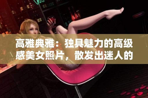 高雅典雅：独具魅力的高级感美女照片，散发出迷人的禁欲氛围