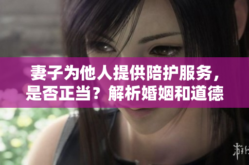 妻子为他人提供陪护服务，是否正当？解析婚姻和道德边界