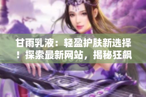 甘雨乳液：轻盈护肤新选择！探索最新网站，揭秘狂飙式人气背后的秘密！