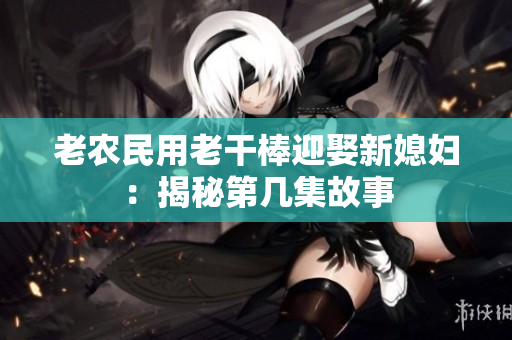 老农民用老干棒迎娶新媳妇：揭秘第几集故事