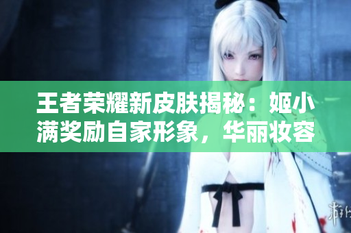 王者荣耀新皮肤揭秘：姬小满奖励自家形象，华丽妆容惊艳登场