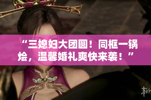 “三媳妇大团圆！同框一锅烩，温馨婚礼爽快来袭！”