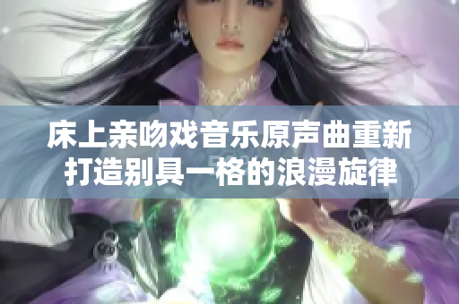 床上亲吻戏音乐原声曲重新打造别具一格的浪漫旋律