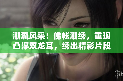 潮流风采！佛帐潮绣，重现凸浮双龙耳，绣出精彩片段