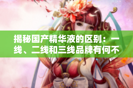 揭秘国产精华液的区别：一线、二线和三线品牌有何不同？