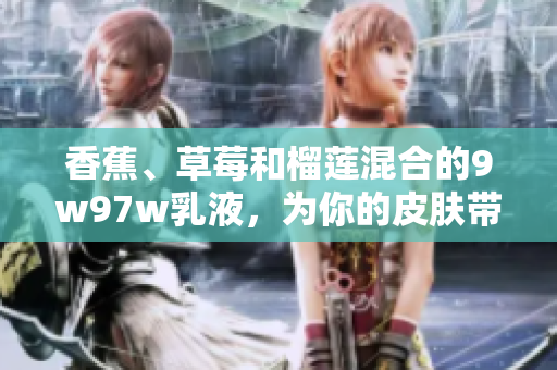 香蕉、草莓和榴莲混合的9w97w乳液，为你的皮肤带来香甜与滋润
