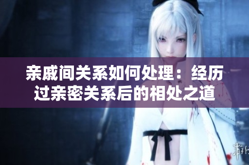 亲戚间关系如何处理：经历过亲密关系后的相处之道