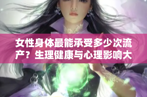 女性身体最能承受多少次流产？生理健康与心理影响大揭秘