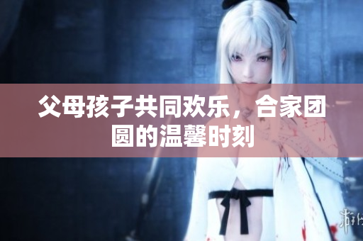 父母孩子共同欢乐，合家团圆的温馨时刻