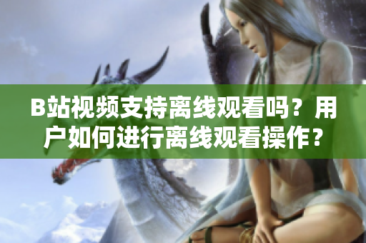 B站视频支持离线观看吗？用户如何进行离线观看操作？【新闻报道】