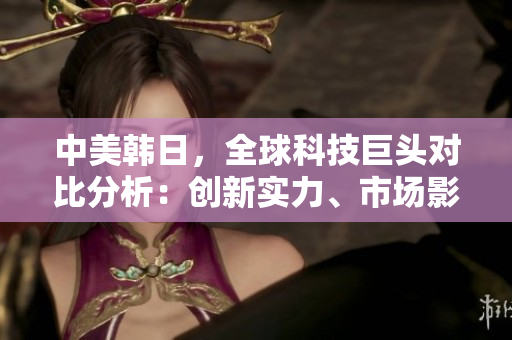 中美韩日，全球科技巨头对比分析：创新实力、市场影响与未来展望