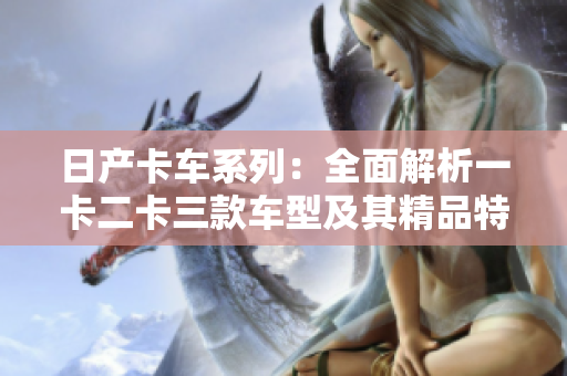 日产卡车系列：全面解析一卡二卡三款车型及其精品特点
