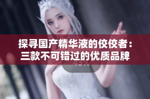 探寻国产精华液的佼佼者：三款不可错过的优质品牌