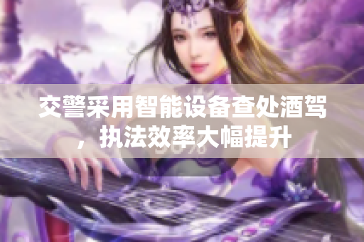 交警采用智能设备查处酒驾，执法效率大幅提升