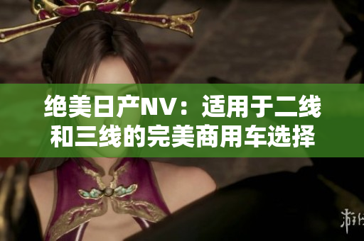 绝美日产NV：适用于二线和三线的完美商用车选择