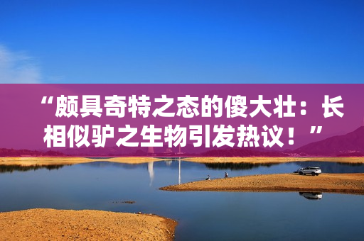 “颇具奇特之态的傻大壮：长相似驴之生物引发热议！”