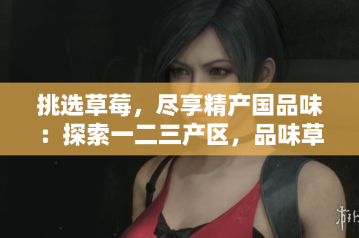 挑选草莓，尽享精产国品味：探索一二三产区，品味草莓的鲜美滋味